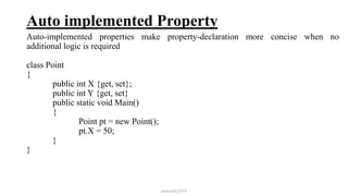 Auto implemented Property
Auto-implemented properties make property-declaration more concise when no
additional logic is required
class Point
{
public int X {get, set};
public int Y {get, set}
public static void Main()
{
Point pt = new Point();
pt.X = 50;
}
}
mmouf@2018
 