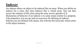 Indexer
An indexer allows an object to be indexed like an array. When you define an
indexer for a class, this class behaves like a virtual array. You can then
access the instance of this class using the array access operator ([ ])
Declaration of behavior of an indexer is to some extent similar to a property.
Like properties, you use get and set accessors for defining an indexer.
Indexers are not defined with names, but with the this keyword, which refers
to the object instance.
mmouf@2018
 