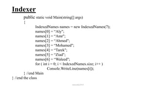Indexer
public static void Main(string[] args)
{
IndexedNames names = new IndexedNames(7);
names[0] = “Aly";
names[1] = “Amr";
names[2] = “Ahmed";
names[3] = “Mohamed";
names[4] = “Tarek";
names[5] = “Ziad";
names[6] = “Waleed";
for ( int i = 0; i < IndexedNames.size; i++ )
Console.WriteLine(names[i]);
} //end Main
} //end the class
mmouf@2018
 