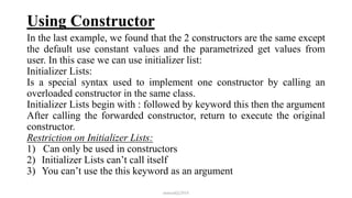 Using Constructor
In the last example, we found that the 2 constructors are the same except
the default use constant values and the parametrized get values from
user. In this case we can use initializer list:
Initializer Lists:
Is a special syntax used to implement one constructor by calling an
overloaded constructor in the same class.
Initializer Lists begin with : followed by keyword this then the argument
After calling the forwarded constructor, return to execute the original
constructor.
Restriction on Initializer Lists:
1) Can only be used in constructors
2) Initializer Lists can’t call itself
3) You can’t use the this keyword as an argument
mmouf@2018
 
