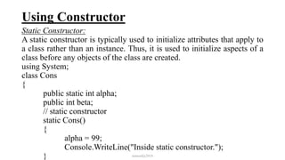 Using Constructor
Static Constructor:
A static constructor is typically used to initialize attributes that apply to
a class rather than an instance. Thus, it is used to initialize aspects of a
class before any objects of the class are created.
using System;
class Cons
{
public static int alpha;
public int beta;
// static constructor
static Cons()
{
alpha = 99;
Console.WriteLine("Inside static constructor.");
} mmouf@2018
 