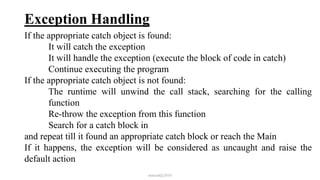 Exception Handling
If the appropriate catch object is found:
It will catch the exception
It will handle the exception (execute the block of code in catch)
Continue executing the program
If the appropriate catch object is not found:
The runtime will unwind the call stack, searching for the calling
function
Re-throw the exception from this function
Search for a catch block in
and repeat till it found an appropriate catch block or reach the Main
If it happens, the exception will be considered as uncaught and raise the
default action
mmouf@2018
 