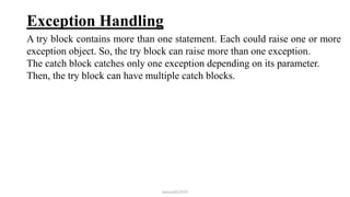 Exception Handling
A try block contains more than one statement. Each could raise one or more
exception object. So, the try block can raise more than one exception.
The catch block catches only one exception depending on its parameter.
Then, the try block can have multiple catch blocks.
mmouf@2018
 