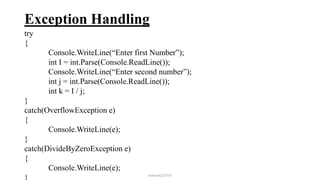 Exception Handling
try
{
Console.WriteLine(“Enter first Number”);
int I = int.Parse(Console.ReadLine());
Console.WriteLine(“Enter second number”);
int j = int.Parse(Console.ReadLine());
int k = I / j;
}
catch(OverflowException e)
{
Console.WriteLine(e);
}
catch(DivideByZeroException e)
{
Console.WriteLine(e);
} mmouf@2018
 