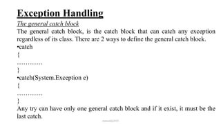 Exception Handling
The general catch block
The general catch block, is the catch block that can catch any exception
regardless of its class. There are 2 ways to define the general catch block.
•catch
{
…………
}
•catch(System.Exception e)
{
…………
}
Any try can have only one general catch block and if it exist, it must be the
last catch.
mmouf@2018
 