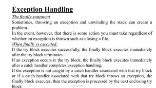 Exception Handling
The finally statement
Sometimes, throwing an exception and unwinding the stack can create a
problem.
In the event, however, that there is some action you must take regardless of
whether an exception is thrown such as closing a file.
When finally is executed:
If the try block executes successfully, the finally block executes immediately
after the try block terminates.
If an exception occurs in the try block, the finally block executes immediately
after a catch handler completes exception handling.
If the exception is not caught by a catch handler associated with that try block
or if a catch handler associated with that try block throws an exception, the
finally block executes, then the exception is processed by the next enclosing try
block mmouf@2018
 
