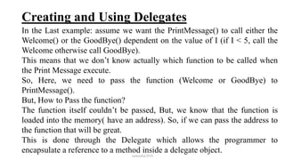 Creating and Using Delegates
In the Last example: assume we want the PrintMessage() to call either the
Welcome() or the GoodBye() dependent on the value of I (if I < 5, call the
Welcome otherwise call GoodBye).
This means that we don’t know actually which function to be called when
the Print Message execute.
So, Here, we need to pass the function (Welcome or GoodBye) to
PrintMessage().
But, How to Pass the function?
The function itself couldn’t be passed, But, we know that the function is
loaded into the memory( have an address). So, if we can pass the address to
the function that will be great.
This is done through the Delegate which allows the programmer to
encapsulate a reference to a method inside a delegate object.
mmouf@2018
 