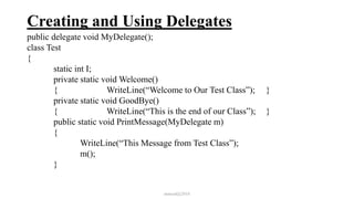 Creating and Using Delegates
public delegate void MyDelegate();
class Test
{
static int I;
private static void Welcome()
{ WriteLine(“Welcome to Our Test Class”); }
private static void GoodBye()
{ WriteLine(“This is the end of our Class”); }
public static void PrintMessage(MyDelegate m)
{
WriteLine(“This Message from Test Class”);
m();
}
mmouf@2018
 