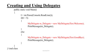 Creating and Using Delegates
public static void Main()
{
I = int.Parse(Console.ReadLine());
if(I < 5)
{
MyDelegate m_Delegate = new MyDelegate(Test.Welcome);
PrintMessage(m_Delegate);
}
else
{
MyDelegate m_Delegate = new MyDelegate(Test.GoodBye);
PrintMessage(m_Delegate);
}
}
}//end class
mmouf@2018
 