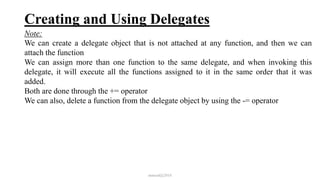 Creating and Using Delegates
Note:
We can create a delegate object that is not attached at any function, and then we can
attach the function
We can assign more than one function to the same delegate, and when invoking this
delegate, it will execute all the functions assigned to it in the same order that it was
added.
Both are done through the += operator
We can also, delete a function from the delegate object by using the -= operator
mmouf@2018
 