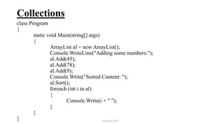 Collections
class Program
{
static void Main(string[] args)
{
ArrayList al = new ArrayList();
Console.WriteLine("Adding some numbers:");
al.Add(45);
al.Add(78);
al.Add(9);
Console.Write("Sorted Content: ");
al.Sort();
foreach (int i in al)
{
Console.Write(i + " ");
}
}
} mmouf@2018
 
