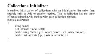 Collections Initializer
It enables initialization of collections with an initialization list rather than
specific calls to Add or another method. This initialization has the same
effect as using the Add method with each collection element.
public class Person
{
string name;
List intersets = new List();
public string Name { get { return name; } set { name =value; }
public List Interests { get { return intersets; } }
}
mmouf@2018
 