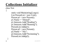 Collections Initializer
class Test
{
static void Main(string[] args){
List PersonList = new List();
Person p1 = new Person();
p1.Name = "Ahmed";
p1.Interests.Add("Reading");
p1.Interests.Add("Running");
PersonList.Add(p1);
Person p2 = new Person();
p2.Name = "Aly";
p2.Interests.Add("Swimming");
PersonList.Add(p2);
}
} mmouf@2018
 