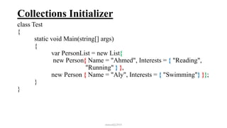 Collections Initializer
class Test
{
static void Main(string[] args)
{
var PersonList = new List{
new Person{ Name = "Ahmed", Interests = { "Reading",
"Running" } },
new Person { Name = "Aly", Interests = { "Swimming"} }};
}
}
mmouf@2018
 