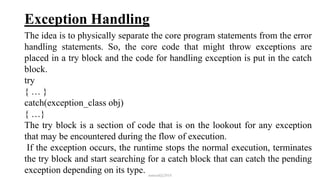 Exception Handling
The idea is to physically separate the core program statements from the error
handling statements. So, the core code that might throw exceptions are
placed in a try block and the code for handling exception is put in the catch
block.
try
{ … }
catch(exception_class obj)
{ …}
The try block is a section of code that is on the lookout for any exception
that may be encountered during the flow of execution.
If the exception occurs, the runtime stops the normal execution, terminates
the try block and start searching for a catch block that can catch the pending
exception depending on its type. mmouf@2018
 