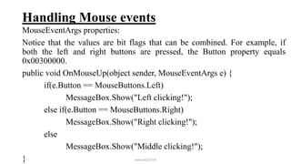Handling Mouse events
MouseEventArgs properties:
Notice that the values are bit flags that can be combined. For example, if
both the left and right buttons are pressed, the Button property equals
0x00300000.
public void OnMouseUp(object sender, MouseEventArgs e) {
if(e.Button == MouseButtons.Left)
MessageBox.Show("Left clicking!");
else if(e.Button == MouseButtons.Right)
MessageBox.Show("Right clicking!");
else
MessageBox.Show("Middle clicking!");
} mmouf@2018
 