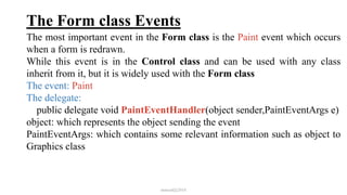 The Form class Events
The most important event in the Form class is the Paint event which occurs
when a form is redrawn.
While this event is in the Control class and can be used with any class
inherit from it, but it is widely used with the Form class
The event: Paint
The delegate:
public delegate void PaintEventHandler(object sender,PaintEventArgs e)
object: which represents the object sending the event
PaintEventArgs: which contains some relevant information such as object to
Graphics class
mmouf@2018
 