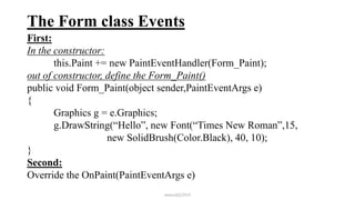 The Form class Events
First:
In the constructor:
this.Paint += new PaintEventHandler(Form_Paint);
out of constructor, define the Form_Paint()
public void Form_Paint(object sender,PaintEventArgs e)
{
Graphics g = e.Graphics;
g.DrawString(“Hello”, new Font(“Times New Roman”,15,
new SolidBrush(Color.Black), 40, 10);
}
Second:
Override the OnPaint(PaintEventArgs e)
mmouf@2018
 