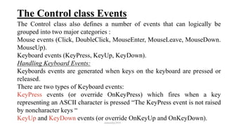 The Control class Events
The Control class also defines a number of events that can logically be
grouped into two major categories :
Mouse events (Click, DoubleClick, MouseEnter, MouseLeave, MouseDown.
MouseUp).
Keyboard events (KeyPress, KeyUp, KeyDown).
Handling Keyboard Events:
Keyboards events are generated when keys on the keyboard are pressed or
released.
There are two types of Keyboard events:
KeyPress events (or override OnKeyPress) which fires when a key
representing an ASCII character is pressed “The KeyPress event is not raised
by noncharacter keys “
KeyUp and KeyDown events (or override OnKeyUp and OnKeyDown).
mmouf@2018
 