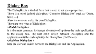 Dialog Box
The DialogBox is a kind of form that is used to set some properties.
There is a lot of defined dialogBox “Common Dialog Box” such as “Open,
Save, …)
Also, the user can make his own DialogBox.
There are two types of DialogBox:
•Modal DialogBox :
it is the most common, it changes the mode of i/p from the main application
to the dialog box. The user can’t switch between DialogBox and the
application until he end explicitly the DialogBox (Ok/Cancel).
•Modeless DialogBox :
here the user can switch between the DialogBox and the Application.
mmouf@2018
 