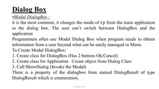 Dialog Box
•Modal DialogBox :
it is the most common, it changes the mode of i/p from the main application
to the dialog box. The user can’t switch between DialogBox and the
application
Programmers often use Modal Dialog Box when program needs to obtain
information from a user beyond what can be easily managed in Menu.
To Create Modal DialogBox:
1. Create class for DialogBox (Has 2 buttons Ok/Cancel)
2. Create class for Application Create object from Dialog Class
3. Call ShowDialog (Invoke the Modal)
There is a property of the dialogbox form named DialogResult of type
DialogResult which is enumeration.
mmouf@2018
 