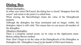 Dialog Box
•Modal DialogBox :
In either case select Ok/Cancel, the dialog box is closed “disappear from the
screen” and return to the point it is called from.
When closing, the ShowDialog() return the value of the DialogResult
property
Although the dialogbox has been terminated and no longer visible, the
dialogbox object is still valid. This means that we can access all member of
the dialogBox.
•Modeless DialogBox:
There is a property named owner, set its value to the Application name.
Before calling Show() method
Note: Don’t forget to set the value of the DialogResult of the DialogBox to
DialogBox.Ok / DialogBox.Cancel in the handel of Ok/Cancel buttons.
mmouf@2018
 