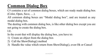 Common Dialog Box
C# contains a set of common dialog boxes, which are ready made dialog box
(Color, Open, Save, …).
All common dialog boxes are “Modal dialog box”, and are treated as any
modal dialog box.
The dealing with common dialog box, is like other dialog box except you are
not going to create the dialog box.
I.E.
In the event that will display the dialog box, you have to:
1) Create an object from the dialog box
2) Call the ShowDialog() method
3) Handle the value which return from ShowDialog(), even Ok or Cancel
mmouf@2018
 