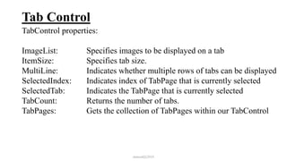 Tab Control
TabControl properties:
ImageList: Specifies images to be displayed on a tab
ItemSize: Specifies tab size.
MultiLine: Indicates whether multiple rows of tabs can be displayed
SelectedIndex: Indicates index of TabPage that is currently selected
SelectedTab: Indicates the TabPage that is currently selected
TabCount: Returns the number of tabs.
TabPages: Gets the collection of TabPages within our TabControl
mmouf@2018
 