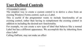 User Defined Controls
Extended Control:
The simplest way to create a custom control is to derive a class from an
existing Windows Forms control, such as a Label.
This is useful if the programmer wants to include functionality of an
existing control, rather than having to reimplement the existing control in
addition to including the desired new functionality.
For example, we can create a new type of label that behaves like a normal
Label but has a different appearance. We accomplish this by inheriting from
class Label
Calling OnPaint, may not make an effect
mmouf@2018
 