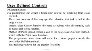 User Defined Controls
Custom Control
A programmer can create a brand-new control by inheriting from class
Control.
This class does not define any specific behavior; that task is left to the
programmer.
Instead, class Control handles the items associated with all controls, such
as events and sizing handles.
Method OnPaint should contain a call to the base class’s OnPaint method,
which calls the Paint event handlers.
The programmer must then add code for custom graphics inside the
overridden OnPaint method.
This technique allows for the greatest flexibility
mmouf@2018
 