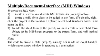 Multiple-Document-Interface (MDI) Windows
To create an MDI form:
1) create a new Form and set its IsMDIContainer property to True
2) create a child form class to be added to the form. (To do this, right-
click the project in the Solution Explorer, select Add Windows Form... and
name the file.
3) To add the child form to the parent, we must create a new child form
object; set its Mdi-Parent property to the parent form, and call method
Show.
Note:
The code to create a child (step 3), usually lies inside an event handler,
which creates a new window in response to a user action.
mmouf@2018
 