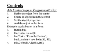 Controls
Add Control to form Programmatically:
1. Define an object from the control
2. Create an object from the control
3. Set the object properties
4. Add the object to the form
Example: Add a button to a form:
1. Button btn;
2. btn = new Button();
3. btn.Text = “Press the Button”;
btn.Location = new Point(80, 80);
4. this.Controls.Add(this.btn);
mmouf@2018
 