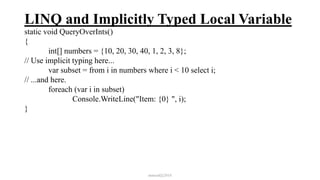LINQ and Implicitly Typed Local Variable
static void QueryOverInts()
{
int[] numbers = {10, 20, 30, 40, 1, 2, 3, 8};
// Use implicit typing here...
var subset = from i in numbers where i < 10 select i;
// ...and here.
foreach (var i in subset)
Console.WriteLine("Item: {0} ", i);
}
mmouf@2018
 