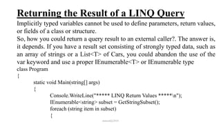 Returning the Result of a LINQ Query
Implicitly typed variables cannot be used to define parameters, return values,
or fields of a class or structure.
So, how you could return a query result to an external caller?. The answer is,
it depends. If you have a result set consisting of strongly typed data, such as
an array of strings or a List<T> of Cars, you could abandon the use of the
var keyword and use a proper IEnumerable<T> or IEnumerable type
class Program
{
static void Main(string[] args)
{
Console.WriteLine("***** LINQ Return Values *****n");
IEnumerable<string> subset = GetStringSubset();
foreach (string item in subset)
{
mmouf@2018
 
