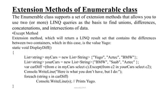 Extension Methods of Enumerable class
The Enumerable class supports a set of extension methods that allows you to
use two (or more) LINQ queries as the basis to find unions, differences,
concatenations, and intersections of data.
•Except Method
Extension method, which will return a LINQ result set that contains the differences
between two containers, which in this case, is the value Yugo:
static void DisplayDiff()
{
List<string> myCars = new List<String> {"Yugo", "Aztec", "BMW"};
List<string> yourCars = new List<String>{"BMW", "Saab", "Aztec" };
var carDiff =(from c in myCars select c).Except(from c2 in yourCars select c2);
Console.WriteLine("Here is what you don’t have, but I do:");
foreach (string s in carDiff)
Console.WriteLine(s); // Prints Yugo.
} mmouf@2018
 