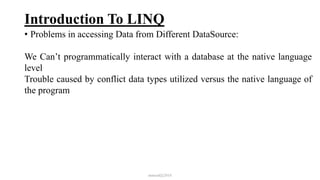 Introduction To LINQ
• Problems in accessing Data from Different DataSource:
We Can’t programmatically interact with a database at the native language
level
Trouble caused by conflict data types utilized versus the native language of
the program
mmouf@2018
 