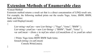 Extension Methods of Enumerable class
•Concat Method
Extension method returns a result set that is a direct concatenation of LINQ result sets.
For example, the following method prints out the results Yugo, Aztec, BMW, BMW,
Saab, and Aztec:
static void DisplayConcat()
{
List<string> myCars = new List<String> { "Yugo", "Aztec", "BMW" };
List<string> yourCars = new List<String> { "BMW", "Saab", "Aztec" };
var carConcat = (from c in myCars select c).Concat(from c2 in yourCars select
c2);
// Prints: Yugo Aztec BMW BMW Saab Aztec.
foreach (string s in carConcat)
Console.WriteLine(s);
}
mmouf@2018
 