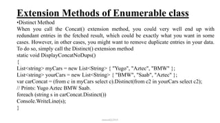 Extension Methods of Enumerable class
•Distinct Method
When you call the Concat() extension method, you could very well end up with
redundant entries in the fetched result, which could be exactly what you want in some
cases. However, in other cases, you might want to remove duplicate entries in your data.
To do so, simply call the Distinct() extension method
static void DisplayConcatNoDups()
{
List<string> myCars = new List<String> { "Yugo", "Aztec", "BMW" };
List<string> yourCars = new List<String> { "BMW", "Saab", "Aztec" };
var carConcat = (from c in myCars select c).Distinct(from c2 in yourCars select c2);
// Prints: Yugo Aztec BMW Saab.
foreach (string s in carConcat.Distinct())
Console.WriteLine(s);
}
mmouf@2018
 