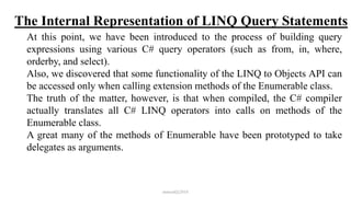 The Internal Representation of LINQ Query Statements
At this point, we have been introduced to the process of building query
expressions using various C# query operators (such as from, in, where,
orderby, and select).
Also, we discovered that some functionality of the LINQ to Objects API can
be accessed only when calling extension methods of the Enumerable class.
The truth of the matter, however, is that when compiled, the C# compiler
actually translates all C# LINQ operators into calls on methods of the
Enumerable class.
A great many of the methods of Enumerable have been prototyped to take
delegates as arguments.
mmouf@2018
 