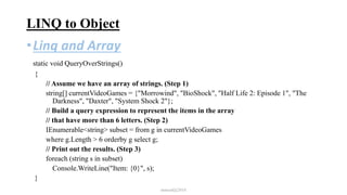 LINQ to Object
•Linq and Array
static void QueryOverStrings()
{
// Assume we have an array of strings. (Step 1)
string[] currentVideoGames = {"Morrowind", "BioShock", "Half Life 2: Episode 1", "The
Darkness", "Daxter", "System Shock 2"};
// Build a query expression to represent the items in the array
// that have more than 6 letters. (Step 2)
IEnumerable<string> subset = from g in currentVideoGames
where g.Length > 6 orderby g select g;
// Print out the results. (Step 3)
foreach (string s in subset)
Console.WriteLine("Item: {0}", s);
}
mmouf@2018
 