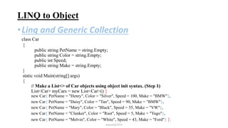 LINQ to Object
•Linq and Generic Collection
class Car
{
public string PetName = string.Empty;
public string Color = string.Empty;
public int Speed;
public string Make = string.Empty;
}
static void Main(string[] args)
{
// Make a List<> of Car objects using object init syntax. (Step 1)
List<Car> myCars = new List<Car>() {
new Car{ PetName = "Henry", Color = "Silver", Speed = 100, Make = "BMW"},
new Car{ PetName = "Daisy", Color = "Tan", Speed = 90, Make = "BMW"},
new Car{ PetName = "Mary", Color = "Black", Speed = 55, Make = "VW"},
new Car{ PetName = "Clunker", Color = "Rust", Speed = 5, Make = "Yugo"},
new Car{ PetName = "Melvin", Color = "White", Speed = 43, Make = "Ford"} };
mmouf@2018
 