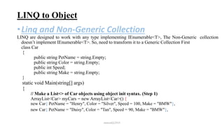 LINQ to Object
•Linq and Non-Generic Collection
LINQ are designed to work with any type implementing IEnumerable<T>, The Non-Generic collection
doesn’t implement IEnumerable<T>. So, need to transform it to a Generic Collection First
class Car
{
public string PetName = string.Empty;
public string Color = string.Empty;
public int Speed;
public string Make = string.Empty;
}
static void Main(string[] args)
{
// Make a List<> of Car objects using object init syntax. (Step 1)
ArrayList<Car> myCars = new ArrayList<Car>() {
new Car{ PetName = "Henry", Color = "Silver", Speed = 100, Make = "BMW"},
new Car{ PetName = "Daisy", Color = "Tan", Speed = 90, Make = "BMW"},
mmouf@2018
 