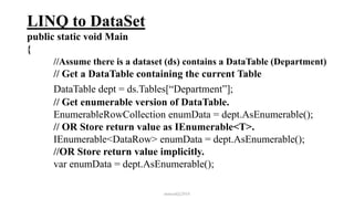 LINQ to DataSet
public static void Main
{
//Assume there is a dataset (ds) contains a DataTable (Department)
// Get a DataTable containing the current Table
DataTable dept = ds.Tables[“Department”];
// Get enumerable version of DataTable.
EnumerableRowCollection enumData = dept.AsEnumerable();
// OR Store return value as IEnumerable<T>.
IEnumerable<DataRow> enumData = dept.AsEnumerable();
//OR Store return value implicitly.
var enumData = dept.AsEnumerable();
mmouf@2018
 