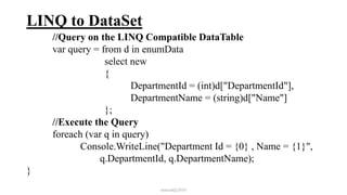 LINQ to DataSet
//Query on the LINQ Compatible DataTable
var query = from d in enumData
select new
{
DepartmentId = (int)d["DepartmentId"],
DepartmentName = (string)d["Name"]
};
//Execute the Query
foreach (var q in query)
Console.WriteLine("Department Id = {0} , Name = {1}",
q.DepartmentId, q.DepartmentName);
}
mmouf@2018
 