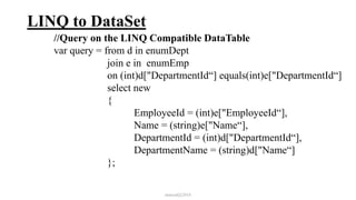 LINQ to DataSet
//Query on the LINQ Compatible DataTable
var query = from d in enumDept
join e in enumEmp
on (int)d["DepartmentId“] equals(int)e["DepartmentId“]
select new
{
EmployeeId = (int)e["EmployeeId“],
Name = (string)e["Name“],
DepartmentId = (int)d["DepartmentId“],
DepartmentName = (string)d["Name“]
};
mmouf@2018
 