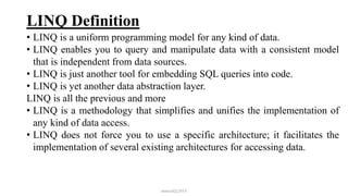 LINQ Definition
• LINQ is a uniform programming model for any kind of data.
• LINQ enables you to query and manipulate data with a consistent model
that is independent from data sources.
• LINQ is just another tool for embedding SQL queries into code.
• LINQ is yet another data abstraction layer.
LINQ is all the previous and more
• LINQ is a methodology that simplifies and unifies the implementation of
any kind of data access.
• LINQ does not force you to use a specific architecture; it facilitates the
implementation of several existing architectures for accessing data.
mmouf@2018
 
