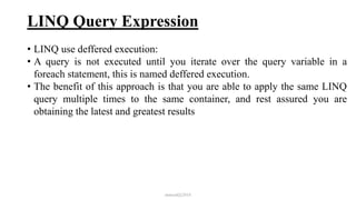 LINQ Query Expression
• LINQ use deffered execution:
• A query is not executed until you iterate over the query variable in a
foreach statement, this is named deffered execution.
• The benefit of this approach is that you are able to apply the same LINQ
query multiple times to the same container, and rest assured you are
obtaining the latest and greatest results
mmouf@2018
 