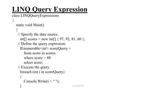 LINQ Query Expression
class LINQQueryExpressions
{
static void Main()
{
// Specify the data source.
int[] scores = new int[] { 97, 92, 81, 60 };
// Define the query expression.
IEnumerable<int> scoreQuery =
from score in scores
where score > 80
select score;
// Execute the query.
foreach (int i in scoreQuery)
{
Console.Write(i + " ");
} mmouf@2018
 