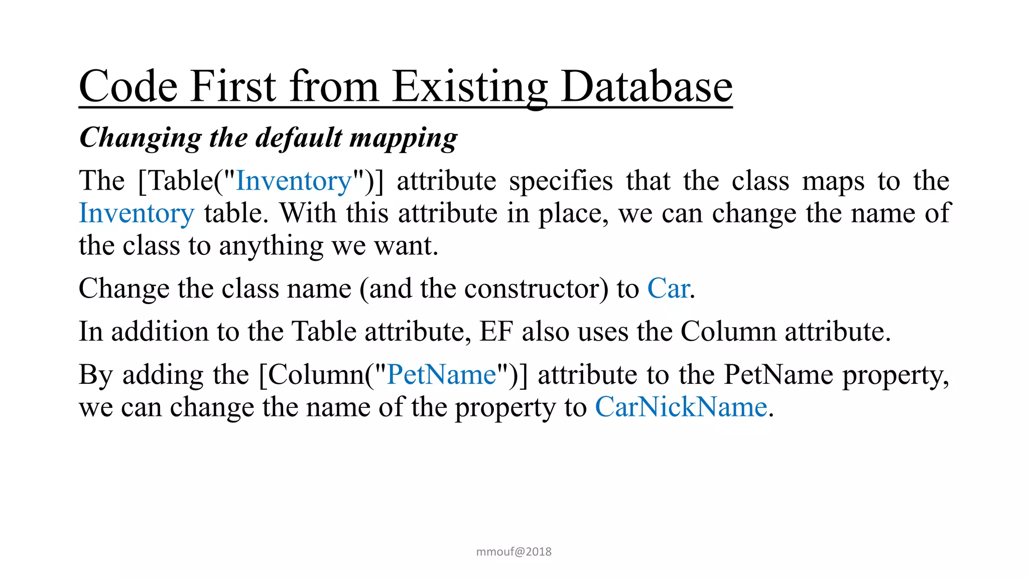 Code First from Existing Database
Changing the default mapping
The [Table("Inventory")] attribute specifies that the class maps to the
Inventory table. With this attribute in place, we can change the name of
the class to anything we want.
Change the class name (and the constructor) to Car.
In addition to the Table attribute, EF also uses the Column attribute.
By adding the [Column("PetName")] attribute to the PetName property,
we can change the name of the property to CarNickName.
mmouf@2018
 