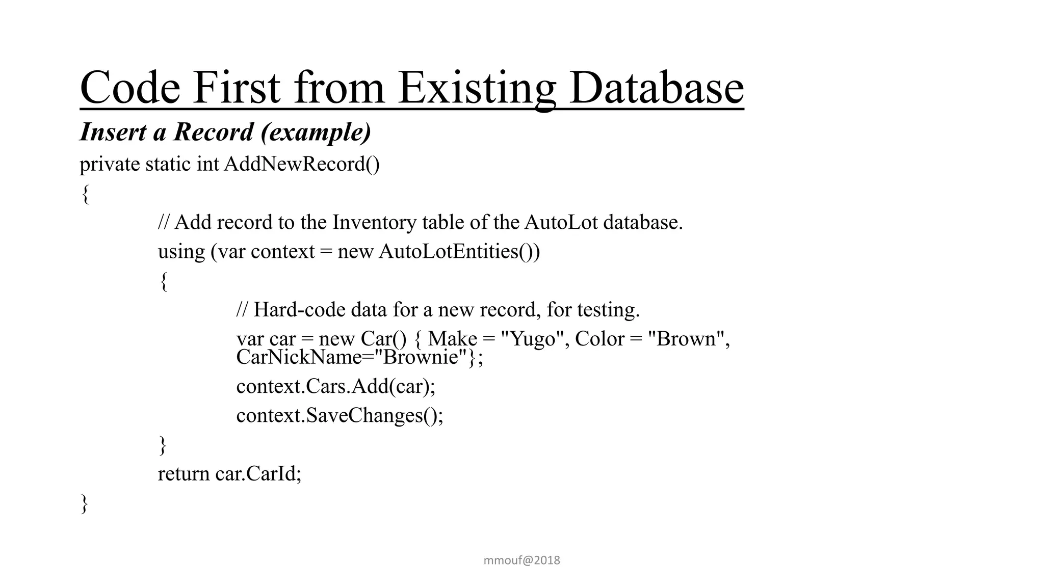 Code First from Existing Database
Insert a Record (example)
private static int AddNewRecord()
{
// Add record to the Inventory table of the AutoLot database.
using (var context = new AutoLotEntities())
{
// Hard-code data for a new record, for testing.
var car = new Car() { Make = "Yugo", Color = "Brown",
CarNickName="Brownie"};
context.Cars.Add(car);
context.SaveChanges();
}
return car.CarId;
}
mmouf@2018
 